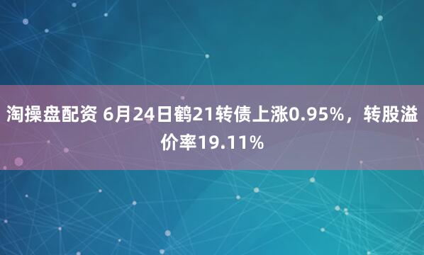 淘操盘配资 6月24日鹤21转债上涨0.95%，转股溢价率19.11%