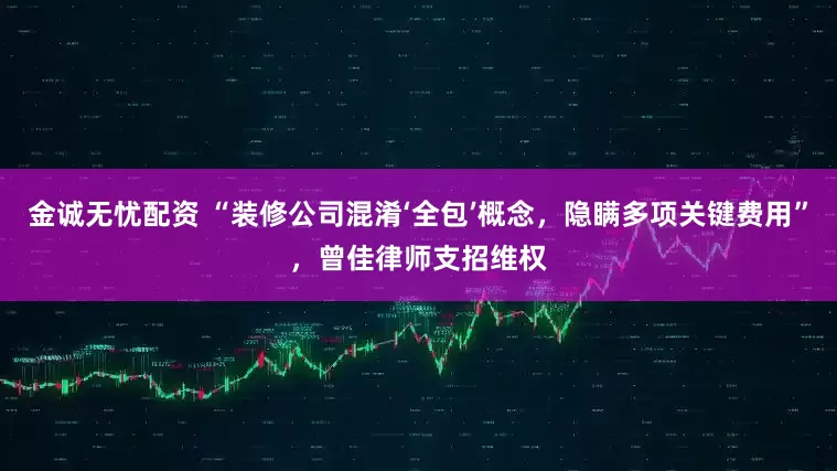 金诚无忧配资 “装修公司混淆‘全包’概念，隐瞒多项关键费用”，曾佳律师支招维权