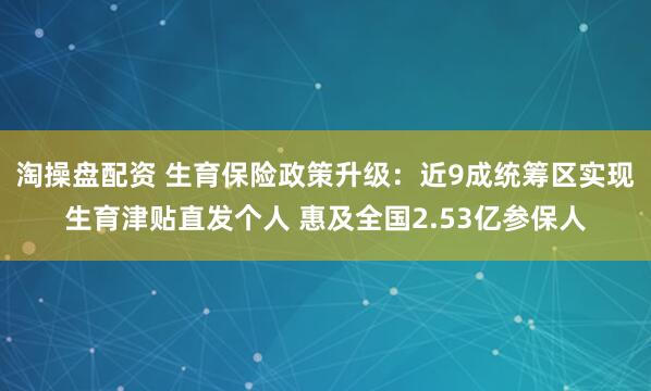 淘操盘配资 生育保险政策升级：近9成统筹区实现生育津贴直发个人 惠及全国2.53亿参保人