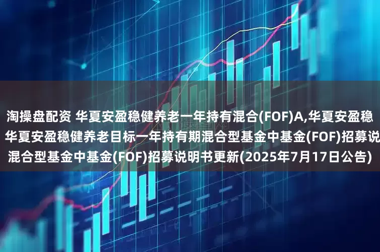 淘操盘配资 华夏安盈稳健养老一年持有混合(FOF)A,华夏安盈稳健养老一年持有混合(FOF)Y: 华夏安盈稳健养老目标一年持有期混合型基金中基金(FOF)招募说明书更新(2025年7月17日公告)