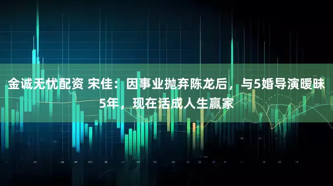 金诚无忧配资 宋佳：因事业抛弃陈龙后，与5婚导演暧昧5年，现在活成人生赢家