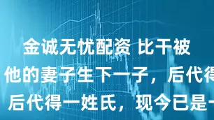 金诚无忧配资 比干被赐死后，他的妻子生下一子，后代得一姓氏，现今已是一大姓