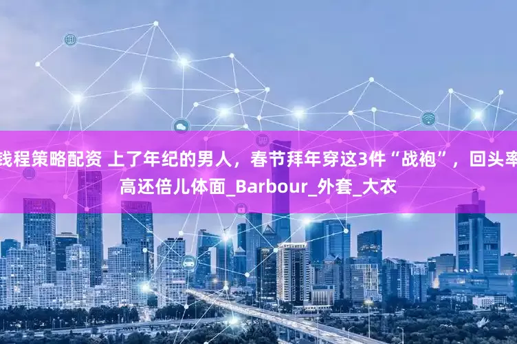 钱程策略配资 上了年纪的男人，春节拜年穿这3件“战袍”，回头率高还倍儿体面_Barbour_外套_大衣