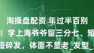 淘操盘配资 年过半百别剪平头光头！学上海爷爷留三分七、短碎发，体面不显老_发型_头发_王大爷