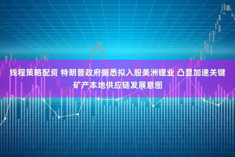 钱程策略配资 特朗普政府据悉拟入股美洲锂业 凸显加速关键矿产本地供应链发展意图