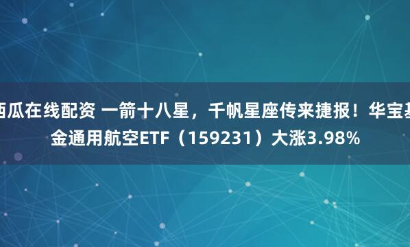 西瓜在线配资 一箭十八星，千帆星座传来捷报！华宝基金通用航空ETF（159231）大涨3.98%