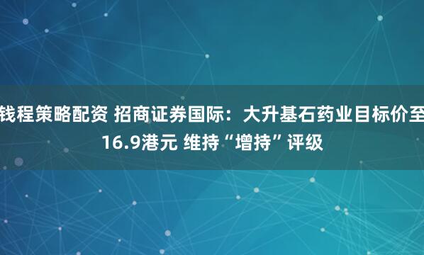 钱程策略配资 招商证券国际：大升基石药业目标价至16.9港元 维持“增持”评级