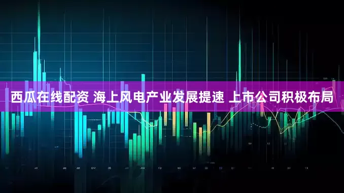 西瓜在线配资 海上风电产业发展提速 上市公司积极布局