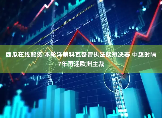 西瓜在线配资 本轮洋哨科瓦奇曾执法欧冠决赛 中超时隔7年再迎欧洲主裁