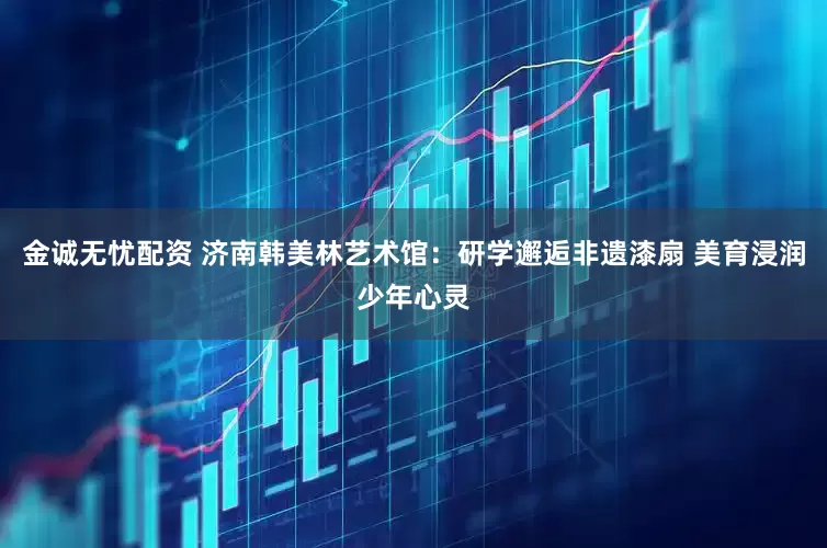 金诚无忧配资 济南韩美林艺术馆：研学邂逅非遗漆扇 美育浸润少年心灵